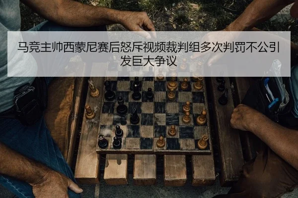 马竞主帅西蒙尼赛后怒斥视频裁判组多次判罚不公引发巨大争议
